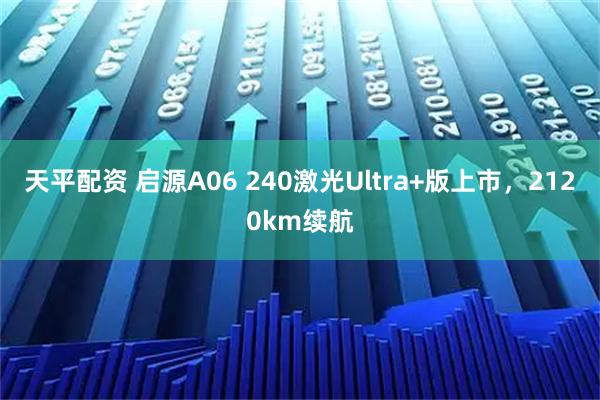 天平配资 启源A06 240激光Ultra+版上市，2120km续航