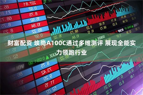 财富配资 埃尚A100C通过多维测评 展现全能实力领跑行业
