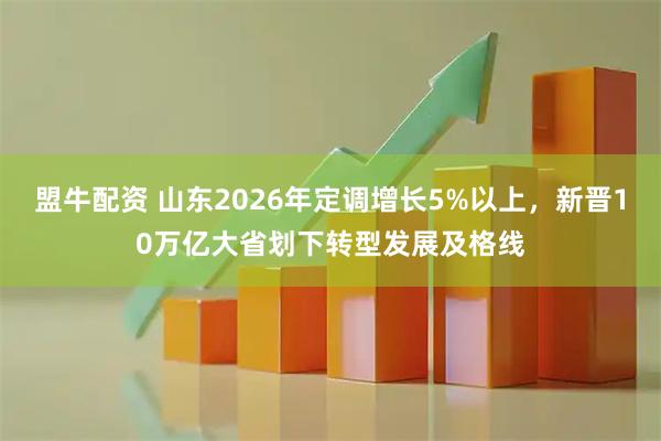 盟牛配资 山东2026年定调增长5%以上，新晋10万亿大省划下转型发展及格线