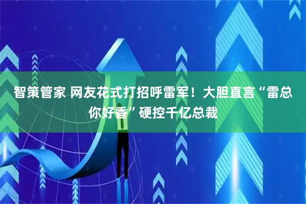 智策管家 网友花式打招呼雷军！大胆直言“雷总你好香”硬控千亿总裁