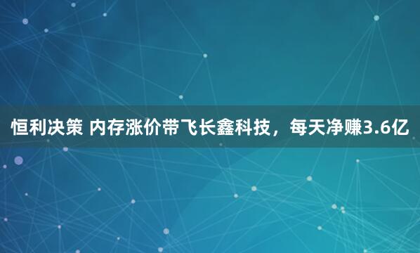 恒利决策 内存涨价带飞长鑫科技，每天净赚3.6亿