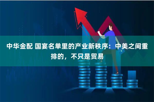 中华金配 国宴名单里的产业新秩序：中美之间重排的，不只是贸易
