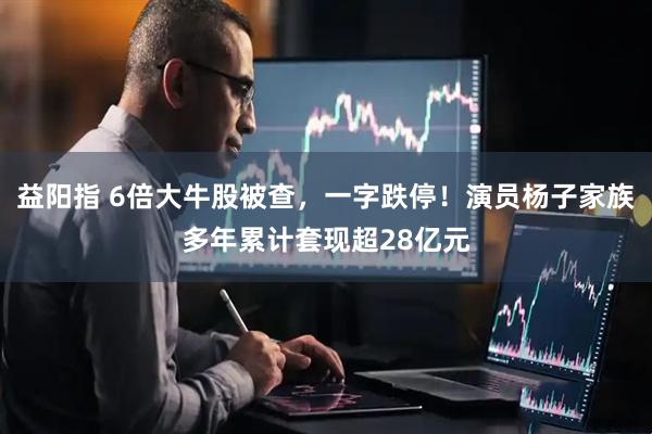 益阳指 6倍大牛股被查，一字跌停！演员杨子家族多年累计套现超28亿元