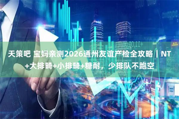 天策吧 宝妈亲测2026通州友谊产检全攻略｜NT+大排畸+小排畸+糖耐，少排队不跑空
