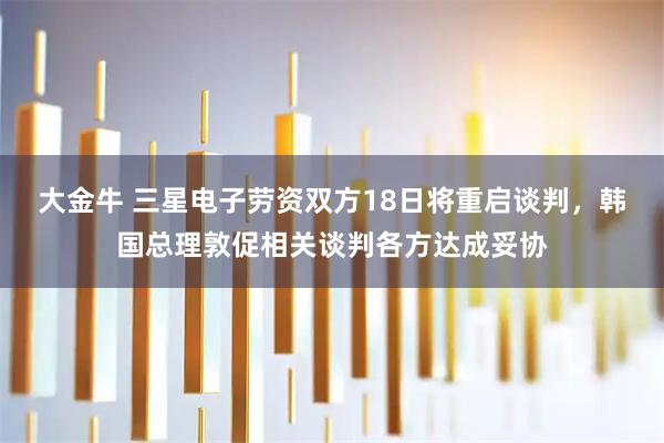 大金牛 三星电子劳资双方18日将重启谈判，韩国总理敦促相关谈判各方达成妥协