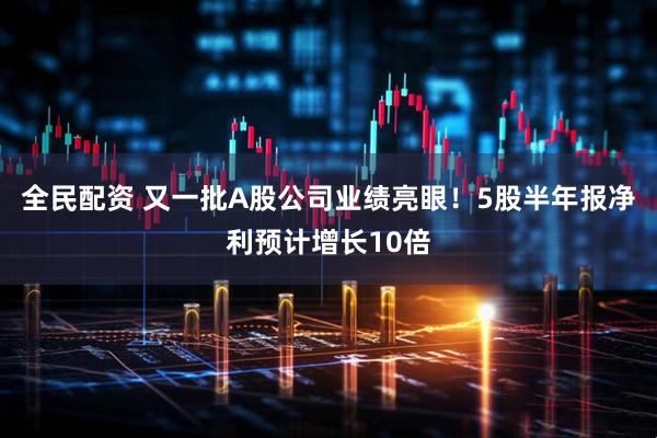 全民配资 又一批A股公司业绩亮眼！5股半年报净利预计增长10倍