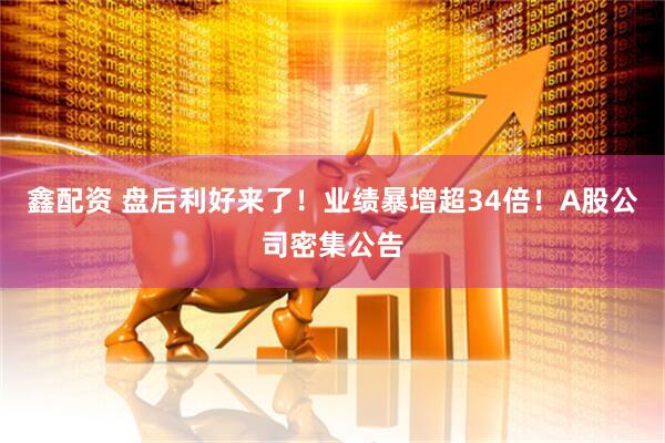 鑫配资 盘后利好来了！业绩暴增超34倍！A股公司密集公告