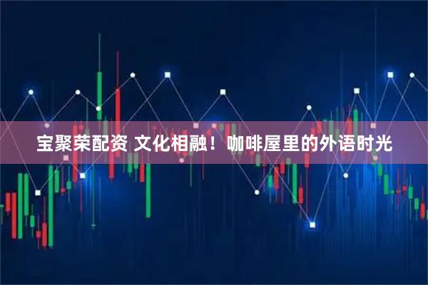 宝聚荣配资 文化相融！咖啡屋里的外语时光