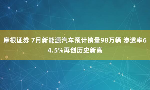 摩根证券 7月新能源汽车预计销量98万辆 渗透率64.5%再创历史新高
