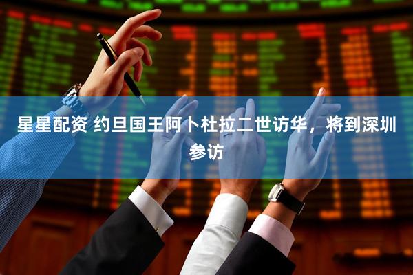 星星配资 约旦国王阿卜杜拉二世访华，将到深圳参访