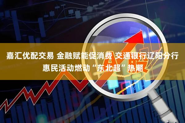 嘉汇优配交易 金融赋能促消费 交通银行辽阳分行惠民活动燃动“东北超”热潮